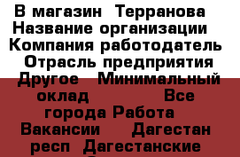 В магазин "Терранова › Название организации ­ Компания-работодатель › Отрасль предприятия ­ Другое › Минимальный оклад ­ 15 000 - Все города Работа » Вакансии   . Дагестан респ.,Дагестанские Огни г.